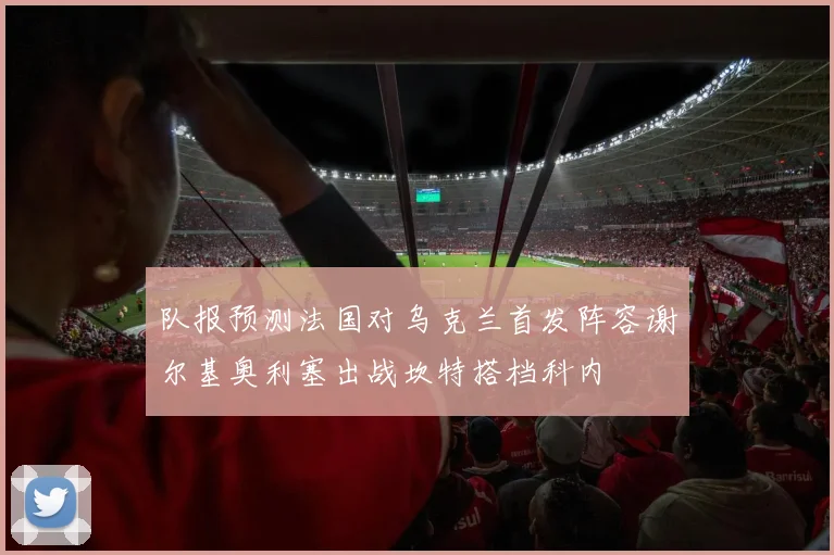 队报预测法国对乌克兰首发阵容谢尔基奥利塞出战坎特搭档科内