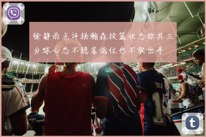徐静雨点评杨瀚森投篮状态称其三分球心态不稳落低位也不敢出手