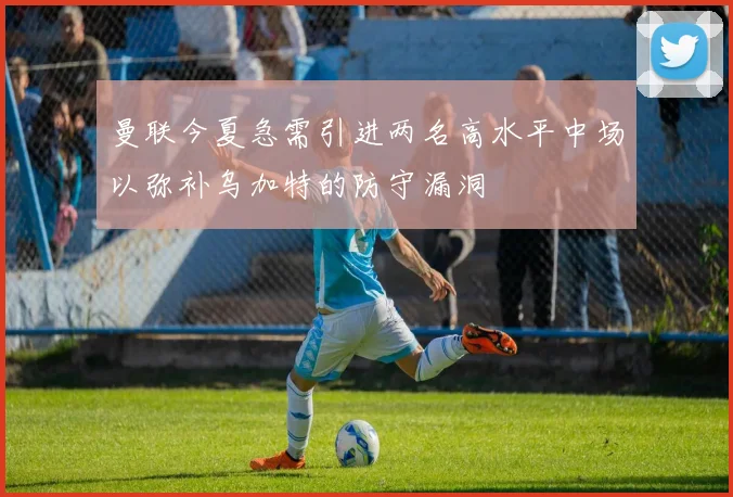 曼联今夏急需引进两名高水平中场以弥补乌加特的防守漏洞