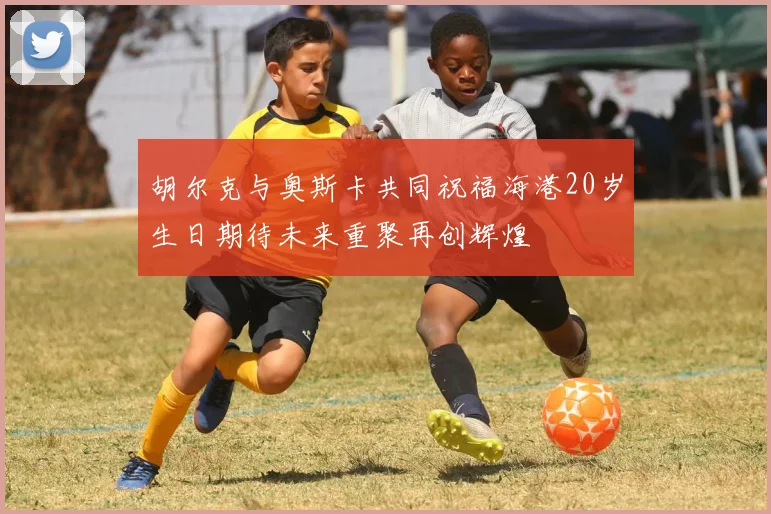 胡尔克与奥斯卡共同祝福海港20岁生日期待未来重聚再创辉煌