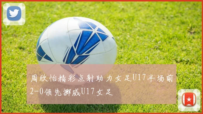 周欣怡精彩点射助力女足U17半场前2-0领先挪威U17女足