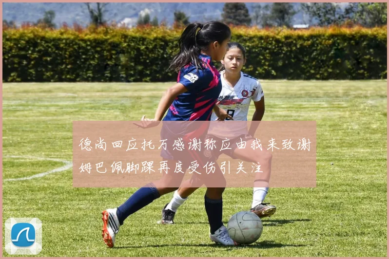 德尚回应托万感谢称应由我来致谢姆巴佩脚踝再度受伤引关注