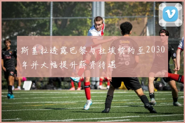 斯基拉透露巴黎与杜埃续约至2030年并大幅提升薪资待遇